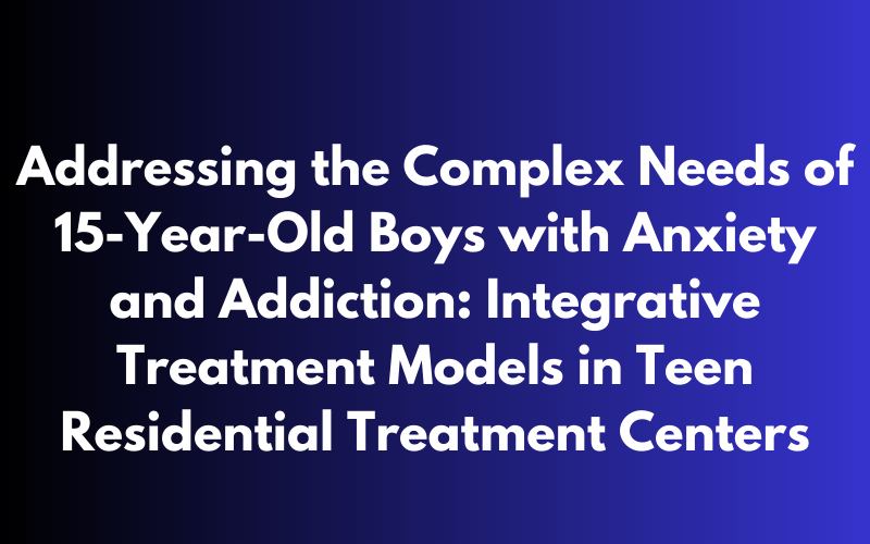 Addressing the Complex Needs of 15-Year-Old Boys with Anxiety and Addiction: Integrative Treatment Models in Teen Residential Treatment Centers