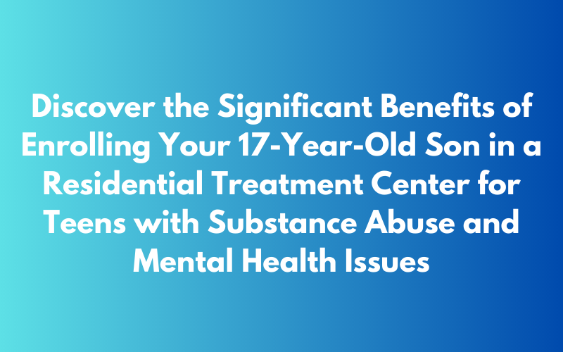 Discover the Significant Benefits of Enrolling Your 17-Year-Old Son in a Residential Treatment Center for Teens with Substance Abuse and Mental Health Issues