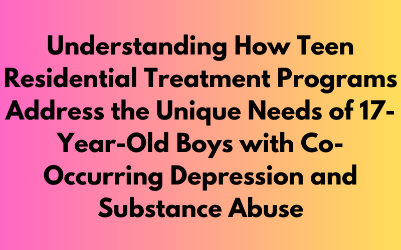 Understanding How Teen Residential Treatment Programs Address the Unique Needs of 17-Year-Old Boys with Co-Occurring Depression and Substance Abuse